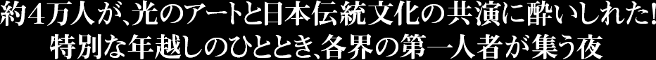 約４万人が、光のアートと日本伝統文化の共演に酔いしれた！特別な年越しのひととき、各界の第一人者が集う夜